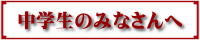 中学生のみなさんへ 