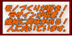 ・モノづくりが好きな人 ・デザインが好きな人 ・資格をたくさん取りたい人 ・機械に興味がある人 