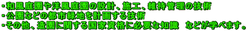 ・和風庭園や洋風庭園の設計、施工、維持管理の技術 ・公園などの都市緑地を計画する技術 ・その他、造園に関する国家資格に必要な知識　などが学べます。 