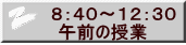  ８：４０～１２：３０ 　午前の授業 