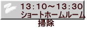 １３：１０～１３：３０ ショートホームルーム 　　　掃除